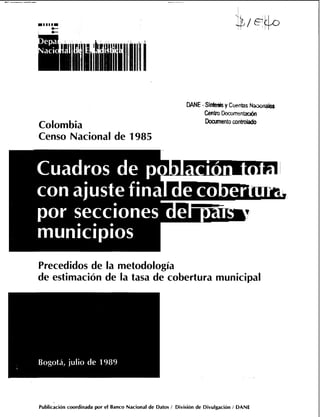 Colombia
Censo Nacional de 1985
M E- Si- y Cuentas Nac~~iales
Centro DosxMlentx&
Doarmentocoa-
Precedidos de la metodología
de estimación de la tasa de cobertura municipal
Publicación coordinada por el Banco Nacional de Datos 1 División de Divulgación 1 DANE
 