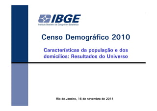 Censo Demográfico 2010
Características da população e dos
domicílios: Resultados do Universo




     Rio de Janeiro, 16 de novembro de 2011
 
