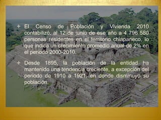  El Censo de Población y Vivienda 2010
  contabilizó, al 12 de junio de ese año a 4 796 580
  personas residentes en el territorio chiapaneco, lo
  que indica un crecimiento promedio anual de 2% en
  el periodo 2000-2010.

 Desde 1895, la población de la entidad ha
  mantenido una tendencia creciente, a excepción del
  periodo de 1910 a 1921, en donde disminuyó su
  población.
 