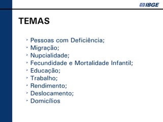 TEMAS
 ➢
     Pessoas com Deficiência;
 ➢
     Migração;
 ➢
     Nupcialidade;
 ➢
     Fecundidade e Mortalidade Infantil;
 ➢
     Educação;
 ➢
     Trabalho;
 ➢
     Rendimento;
 ➢
     Deslocamento;
 ➢
     Domicílios
 