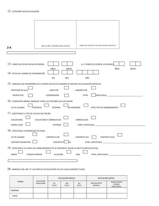 12. CATEGORÍA SEGÚN ESCALAFÓN.




                                   SELLO DEL CENTRO EDUCATIVO                 FIRMA DEL DOCENTE DE EDUCACIÓN ARTÍSTICA
2-4

   CONTINUACIÓN, INFORMACIÓN GENERAL DEL



13. TIEMPO DE ESTAR EN ESA CATEGORÍA.                                            13.1 TIEMPO DE EJERCER LA DOCENCIA.

                                             AÑOS              MESES                                                AÑOS          MESES

14. FECHA DE LLENADO DE INFORMACIÓN.
                                                DÍA           MES                    AÑO

15. CARGO(S) QUE DESEMPEÑA EN EL CENTRO EDUCATIVO ADEMÁS DE DOCENTE DE EDUCACIÓN ARTÍSTICA.

   PROFESOR DE AULA                          DIRECTOR                      SUBDIRECTOR

      INSTRUCTOR                          COORDINADOR                               OTRO       ESPECIFIQUE: __________________________________

16. CONDICIÓN LABORAL (MARQUE TODAS LAS OPCIONES QUE APLIQUEN):

   LEY DE SALARIO        CONTRATO               INTERINO         AD-HONOREM                OTRO TIPO DE NOMBRAMIENTO

17. ESPECIFIQUE EL TIPO DE SUELDO QUE RECIBE.

   SUELDO BASE              SUELDO BASE Y SOBRESUELDO                      SOBRESUELDO

   HORAS-CLASE                                   INTERINO                    OTRO, ESPECIFIQUE: ________________________________________________

18. ESPECIFIQUE LA MODALIDAD DE PAGO.

   LEY DE SALARIO                         CONTRATO CDE                     CONTRATO ACE              CONTRATO CECE

   CONTRATO MUNICIPAL                            CONTRATO PRIVADO                    OTRO, ESPECIFIQUE: _______________________________________________

19. ESPECIFIQUE LA FUENTE DE FINANCIAMIENTO DE SU CONTRATO, SEGÚN LA INSTITUCIÓN EDUCATIVA.

   MINED            FONDOS PROPIOS                ALCALDÍAS                ONG             OTRO, ESPECIFIQUE: ________________________________


      III. NIVELES DE EDUCACIÓN


20. MARQUE CON UNA “X” LOS NIVELES DE EDUCACIÓN EN LOS CUALES IMPARTE CLASES.

                                                        EDUCACIÓN BÁSICA                          EDUCACIÓN MEDIA
           TURNO             EDUCACIÓN                                                                          BACHILLERATO
                             PARVULARIA          1er.          2do.          3er.          BACHILLERATO
                                                                                                                  TÉCNICO
                                                CICLO         CICLO         CICLO            GENERAL
                                                                                                                VOCACIONAL

   MAÑANA

      TARDE
 