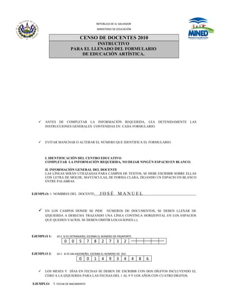 REPÚBLICA DE EL SALVADOR
                                            MINISTERIO DE EDUCACIÓN


                              CENSO DE DOCENTES 2010
                                  INSTRUCTIVO
                        PARA EL LLENADO DEL FORMULARIO
                            DE EDUCACIÓN ARTÍSTICA.




      ANTES DE COMPLETAR LA INFORMACIÓN REQUERIDA, LEA DETENIDAMENTE LAS
       INSTRUCCIONES GENERALES CONTENIDAS EN CADA FORMULARIO.



      EVITAR MANCHAR O ALTERAR EL NÚMERO QUE IDENTIFICA EL FORMULARIO.



       I. IDENTIFICACIÓN DEL CENTRO EDUCATIVO
       COMPLETAR LA INFORMACIÓN REQUERIDA, NO DEJAR NINGÚN ESPACIO EN BLANCO.

       II. INFORMACIÓN GENERAL DEL DOCENTE
       LAS LÍNEAS SERÁN UTILIZADAS PARA CAMPOS DE TEXTOS, SE DEBE ESCRIBIR SOBRE ELLAS
       CON LETRA DE MOLDE, MAYÚSCULAS, DE FORMA CLARA, DEJANDO UN ESPACIO EN BLANCO
       ENTRE PALABRAS.


EJEMPLO: 1. NOMBRES DEL DOCENTE:             JOSÉ         MANUEL                     .




      EN LOS CAMPOS DONDE SE PIDE NÚMEROS DE DOCUMENTOS, SE DEBEN LLENAR DE
       IZQUIERDA A DERECHA TRAZANDO UNA LÍNEA CONTINUA HORIZONTAL EN LOS ESPACIOS
       QUE QUEDEN VACÍOS. SE DEBEN OMITIR LOS GUIONES (-).



EJEMPLO 1:    10.2 SI ES EXTRANJERO, ESCRIBA EL NÚMERO DE PASAPORTE.
                   0    0     5    7    8      2    7    3    2

EJEMPLO 2:    10.1 SI ES SALVADOREÑO, ESCRIBA EL NÚMERO DE DUI.
                              0    0    1      4    9    3    4       4   8   6

      LOS MESES Y DÍAS EN FECHAS SE DEBEN DE ESCRIBIR CON DOS DÍGITOS INCLUYENDO EL
       CERO A LA IZQUIERDA PARA LAS FECHAS DEL 1 AL 9 Y LOS AÑOS CON CUATRO DÍGITOS.

EJEMPLO: 5. FECHA DE NACIMIENTO
 