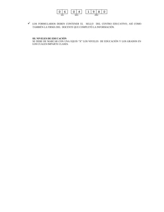 0         6   0         4   1   9     8   0
                          DÍA           MES               AÑO



   LOS FORMULARIOS DEBEN CONTENER EL SELLO DEL CENTRO EDUCATIVO, ASÍ COMO
    TAMBIÉN LA FIRMA DEL DOCENTE QUE COMPLETÓ LA INFORMACIÓN.



    III. NIVELES DE EDUCACIÓN
    SE DEBE DE MARCAR CON UNA EQUIS “X” LOS NIVELES DE EDUCACIÓN Y LOS GRADOS EN
    LOS CUALES IMPARTE CLASES.
 