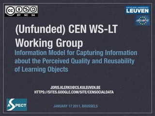 (Unfunded) CEN WS-LT
Working Group
Information Model for Capturing Information
about the Perceived Quality and Reusability
of Learning Objects

               JORIS.KLERKX@CS.KULEUVEN.BE
      HTTPS://SITES.GOOGLE.COM/SITE/CENSOCIALDATA


                JANUARY 17 2011, BRUSSELS
 