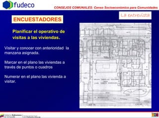 CONSEJOS COMUNALES: Censo Socioeconómico para Comunidadesfudeco
La entrevista
ENCUESTADORES
Planificar el operativo de
visitas a las viviendas.
Visitar y conocer con anterioridad la
manzana asignada.
Marcar en el plano las viviendas a
través de puntos o cuadros
Numerar en el plano las vivienda a
visitar.
 
