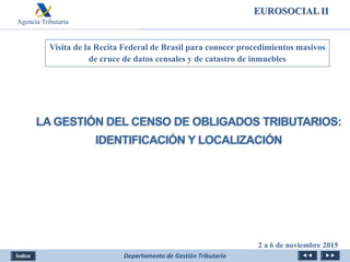 Agencia Tributaria
Departamento de Gestión Tributaria
Visita de la Recita Federal de Brasil para conocer procedimientos masivos
de cruce de datos censales y de catastro de inmuebles
LA GESTIÓN DEL CENSO DE OBLIGADOS TRIBUTARIOS:
IDENTIFICACIÓN Y LOCALIZACIÓN
2 a 6 de noviembre 2015
EUROSOCIAL II
 