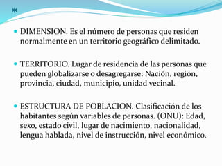 *
 DIMENSION. Es el número de personas que residen
normalmente en un territorio geográfico delimitado.
 TERRITORIO. Lugar de residencia de las personas que
pueden globalizarse o desagregarse: Nación, región,
provincia, ciudad, municipio, unidad vecinal.
 ESTRUCTURA DE POBLACION. Clasificación de los
habitantes según variables de personas. (ONU): Edad,
sexo, estado civil, lugar de nacimiento, nacionalidad,
lengua hablada, nivel de instrucción, nivel económico.
 