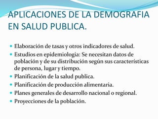 APLICACIONES DE LA DEMOGRAFIA
EN SALUD PUBLICA.
 Elaboración de tasas y otros indicadores de salud.
 Estudios en epidemiologia: Se necesitan datos de
población y de su distribución según sus características
de persona, lugar y tiempo.
 Planificación de la salud publica.
 Planificación de producción alimentaria.
 Planes generales de desarrollo nacional o regional.
 Proyecciones de la población.
 
