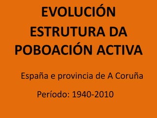 EVOLUCIÓN
ESTRUTURA DA
POBOACIÓN ACTIVA
España e provincia de A Coruña
Período: 1940-2010
 