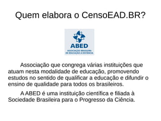 Quem elabora o CensoEAD.BR?




     Associação que congrega várias instituições que
atuam nesta modalidade de educação, promovendo
estudos no sentido de qualificar a educação e difundir o
ensino de qualidade para todos os brasileiros.
    A ABED é uma instituição científica e filiada à
Sociedade Brasileira para o Progresso da Ciência.
 