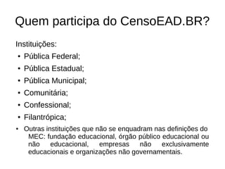 Quem participa do CensoEAD.BR?
Instituições:
●   Pública Federal;
●   Pública Estadual;
●   Pública Municipal;
●   Comunitária;
●   Confessional;
●   Filantrópica;
●   Outras instituições que não se enquadram nas definições do
     MEC: fundação educacional, órgão público educacional ou
     não     educacional,    empresas    não   exclusivamente
     educacionais e organizações não governamentais.
 