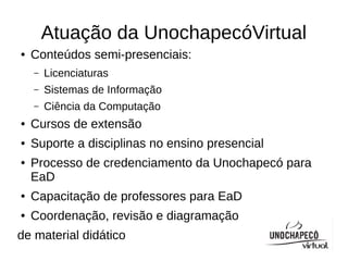 Atuação da UnochapecóVirtual
●   Conteúdos semi-presenciais:
    –   Licenciaturas
    –   Sistemas de Informação
    –   Ciência da Computação
●   Cursos de extensão
●   Suporte a disciplinas no ensino presencial
●   Processo de credenciamento da Unochapecó para
    EaD
●   Capacitação de professores para EaD
●   Coordenação, revisão e diagramação
de material didático
 
