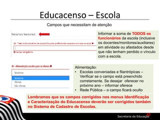 Educacenso – Escola
Campos que necessitam de atenção
Informar a soma de TODOS os
funcionários da escola (inclusive
os docentes/monitores/auxiliares)
em atividade ou afastados desde
que não tenham perdido o vínculo
com a escola.
Lembramos que os campos corrigidos nos menus Identificação
e Caracterização do Educacenso deverão ser corrigidos também
no Sistema de Cadastro de Escolas.
Alimentação:
• Escolas conveniadas e filantrópicas –
Verificar se o campo está preenchido
corretamente. Se desejar oferecer no
próximo ano – informar oferece
• Rede Pública – o campo ficará oculto
10
 