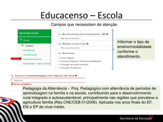 Educacenso – Escola
Campos que necessitam de atenção
Informar o tipo de
ensino/modalidade
conforme o
atendimento.
Pedagogia da Alternância - Proj. Pedagógico com alternância de períodos de
aprendizagem na família e na escola, contribuindo para o desenvolvimento
rural integrado e autossustentável, principalmente nas regiões que prevalece a
agricultura familia (Res.CNE/CEB 01/2006). Aplicada nos anos finais do EF,
EM e EP de nível médio.
11
 