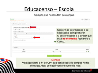 Educacenso – Escola
Campos que necessitam de atenção
Conferir as informações e se
necessário corrigir/alterar.
O gestor escolar é o diretor que
está no momento fechando o
Censo.
Atenção
Validação para o nº do CPF são consistidos os campos nome
completo, data de nascimento e nome da mãe.
13
 