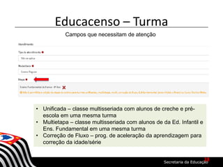 Educacenso – Turma
Campos que necessitam de atenção
• Unificada – classe multisseriada com alunos de creche e pré-
escola em uma mesma turma
• Multietapa – classe multisseriada com alunos de da Ed. Infantil e
Ens. Fundamental em uma mesma turma
• Correção de Fluxo – prog. de aceleração da aprendizagem para
correção da idade/série
18
 
