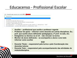 • Auxiliar – profissional que auxilia o professor regente
• Professor de apoio – informar como docente em outras disciplinas. Ex.:
prof. que auxilia aluno deficiente (pedagógico), 2º prof. na sala, etc;
• Estagiários ou técnico na sl inf. - não vincular na turma
• Monitor de aluno deficiente – se acompanha o aluno o ano todo
informar como auxiliar
EAD
• Docente Titular – responsável pela turma e pela Coordenação dos
docentes tutores
• Docente Tutor – responsável pelo acompanhamento das atividades do
módulo/disciplina
Educacenso - Profissional Escolar
37
 