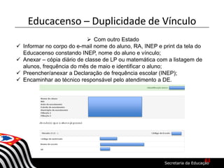  Com outro Estado
 Informar no corpo do e-mail nome do aluno, RA, INEP e print da tela do
Educacenso constando INEP, nome do aluno e vínculo;
 Anexar – cópia diário de classe de LP ou matemática com a listagem de
alunos, frequência do mês de maio e identificar o aluno;
 Preencher/anexar a Declaração de frequência escolar (INEP);
 Encaminhar ao técnico responsável pelo atendimento a DE.
Educacenso – Duplicidade de Vínculo
61
 