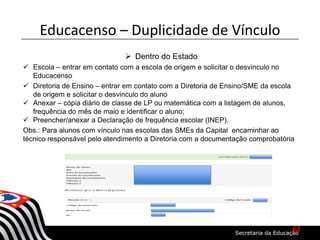  Dentro do Estado
 Escola – entrar em contato com a escola de origem e solicitar o desvinculo no
Educacenso
 Diretoria de Ensino – entrar em contato com a Diretoria de Ensino/SME da escola
de origem e solicitar o desvinculo do aluno
 Anexar – cópia diário de classe de LP ou matemática com a listagem de alunos,
frequência do mês de maio e identificar o aluno;
 Preencher/anexar a Declaração de frequência escolar (INEP).
Obs.: Para alunos com vínculo nas escolas das SMEs da Capital encaminhar ao
técnico responsável pelo atendimento a Diretoria com a documentação comprobatória
Educacenso – Duplicidade de Vínculo
62
 