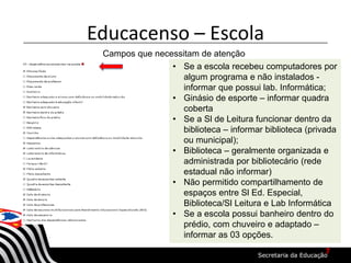 Educacenso – Escola
Campos que necessitam de atenção
• Se a escola recebeu computadores por
algum programa e não instalados -
informar que possui lab. Informática;
• Ginásio de esporte – informar quadra
coberta
• Se a Sl de Leitura funcionar dentro da
biblioteca – informar biblioteca (privada
ou municipal);
• Biblioteca – geralmente organizada e
administrada por bibliotecário (rede
estadual não informar)
• Não permitido compartilhamento de
espaços entre Sl Ed. Especial,
Biblioteca/Sl Leitura e Lab Informática
• Se a escola possui banheiro dentro do
prédio, com chuveiro e adaptado –
informar as 03 opções.
7
 