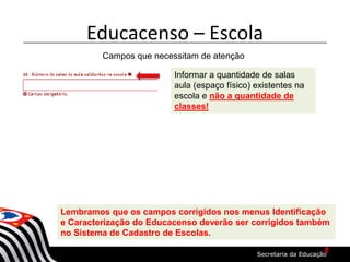 Educacenso – Escola
Campos que necessitam de atenção
Informar a quantidade de salas
aula (espaço físico) existentes na
escola e não a quantidade de
classes!
Lembramos que os campos corrigidos nos menus Identificação
e Caracterização do Educacenso deverão ser corrigidos também
no Sistema de Cadastro de Escolas.
8
 