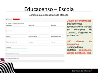 Educacenso – Escola
Campos que necessitam de atenção
Devem ser informados
Equipamentos
aguardando instalação,
em condições de
conserto, alugados ou
embalados.
Não devem ser
informados:
Computadores
portáteis (notebooks,
tablets, netbooks, etc)
9
 
