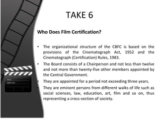 TAKE 6 Who Does Film Certification? The organizational structure of the CBFC is based on the provisions of the Cinematograph Act, 1952 and the Cinematograph (Certification) Rules, 1983. The Board consists of a Chairperson and not less than twelve and not more than twenty-five other members appointed by the Central Government. They are appointed for a period not exceeding three years. They are eminent persons from different walks of life such as social sciences, law, education, art, film and so on, thus representing a cross-section of society. 