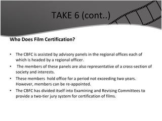 TAKE 6 (cont..) Who Does Film Certification? The CBFC is assisted by advisory panels in the regional offices each of which is headed by a regional officer. The members of these panels are also representative of a cross-section of society and interests.  These members  hold office for a period not exceeding two years. However, members can be re-appointed. The CBFC has divided itself into Examining and Revising Committees to provide a two-tier jury system for certification of films. 