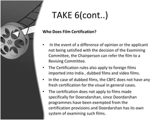 TAKE 6(cont..) Who Does Film Certification? In the event of a difference of opinion or the applicant not being satisfied with the decision of the Examining Committee, the Chairperson can refer the film to a Revising Committee. The Certification rules also apply to foreign films imported into India , dubbed films and video films.  In the case of dubbed films, the CBFC does not have any fresh certification for the visual in general cases.  The certification does not apply to films made specifically for Doorsdarshan, since Doordarshan programmes have been exempted from the certification provisions and Doordarshan has its own system of examining such films. 