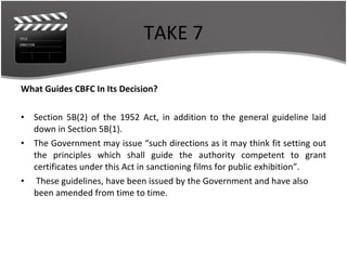 TAKE 7 What Guides CBFC In Its Decision? Section 5B(2) of the 1952 Act, in addition to the general guideline laid down in Section 5B(1). The Government may issue “such directions as it may think fit setting out the principles which shall guide the authority competent to grant certificates under this Act in sanctioning films for public exhibition”. These guidelines, have been issued by the Government and have also been amended from time to time.  