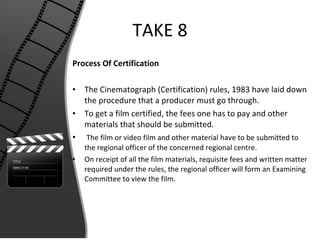 TAKE 8 Process Of Certification The Cinematograph (Certification) rules, 1983 have laid down the procedure that a producer must go through. To get a film certified, the fees one has to pay and other materials that should be submitted. The film or video film and other material have to be submitted to the regional officer of the concerned regional centre.  On receipt of all the film materials, requisite fees and written matter required under the rules, the regional officer will form an Examining Committee to view the film. 