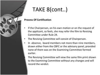 TAKE 8(cont..) Process Of Certification If the Chairperson, on his own motion or on the request of the applicant, so feels, she may refer the film to Revising Committee under Rule 24.  The Revising Committee will consist of Chairperson.  In  absence,  board members not more than nine members, drawn either from the CBFC or the advisory panel, provided none of them was on the Examining Committee formed earlier.  The Revising Committee will view the same film print shown to the Examining Committee without any changes and will record the verdict. 