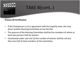 TAKE 8(cont..) Process Of Certification If the Chairperson is no in agreement with the majority view, she may direct another Revising Committee to see the film.  The quorum of the Revising Committee shall be five members of whom at least two persons shall be women. Constituted under sub-rule (2) the number of women shall be not less than one-half of total members of the committee. 