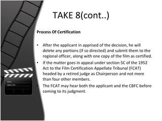 TAKE 8(cont..) Process Of Certification After the applicant in apprised of the decision, he will delete any portions (if so directed) and submit them to the regional officer, along with one copy of the film as certified. If the matter goes in appeal under section 5C of the 1952 Act to the Film Certification Appellate Tribunal (FCAT) headed by a retired judge as Chairperson and not more than four other members. The FCAT may hear both the applicant and the CBFC before coming to its judgment. 