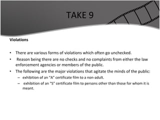 TAKE 9 Violations There are various forms of violations which often go unchecked. Reason being there are no checks and no complaints from either the law enforcement agencies or members of the public. The following are the major violations that agitate the minds of the public: exhibition of an “A” certificate film to a non-adult. exhibition of an “S” certificate film to persons other than those for whom it is meant. 