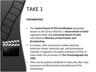 TAKE 1 Introduction The  Central Board of Film Certification  (popularly known as the Censor Board) is a  Government of India  regulatory body and  censorship board of India  controlled by  Ministry   of Information and Broadcasting .  It reviews, rates and censors motion pictures, television shows, television ads, and promotional material. It regulates the public exhibition of films in India under the provisions of  The Cinematograph Act 1952 .  Films can be publicly exhibited in India only after they have been certified by the Central Board of Film Certification 