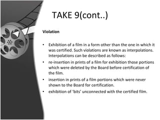 TAKE 9(cont..) Violation Exhibition of a film in a form other than the one in which it was certified. Such violations are known as interpolations. Interpolations can be described as follows: re-insertion in prints of a film for exhibition those portions which were deleted by the Board before certification of the film. insertion in prints of a film portions which were never shown to the Board for certification. exhibition of ‘bits’ unconnected with the certified film.  