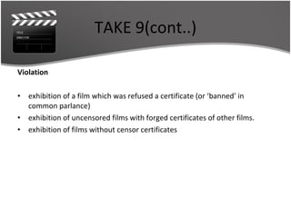 TAKE 9(cont..) Violation exhibition of a film which was refused a certificate (or ‘banned’ in common parlance) exhibition of uncensored films with forged certificates of other films. exhibition of films without censor certificates 