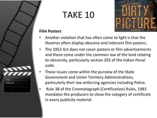 TAKE 10 Film Posters Another violation that has often come to light is that the theatres often display obscene and indecent film posters. The 1952 Act does not cover posters or film advertisements and these come under the common law of the land relating to obscenity, particularly section 292 of the Indian Penal code. These issues come within the purview of the State Government and Union Territory Administrations, particularly their law enforcing agencies including Police. Rule 38 of the Cinematograph (Certification) Rules, 1983 mandates the producers to show the category of certificate in every publicity material. 