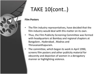TAKE 10(cont..) Film Posters The film industry representatives, have decided that the film industry would deal with this matter on its own.  Thus, the Film Publicity Screening Committee was formed with headquarters at Bombay and regional chapters at Bangalore , Hyderabad , Madras and Thiruvananthapuram.  The committee, which began its work in April 1990, screens film posters and other publicity material for obscenity and depiction of women in a derogatory manner or highlighting violence. 