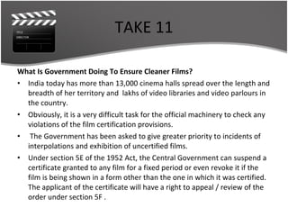 TAKE 11 What Is Government Doing To Ensure Cleaner Films? India today has more than 13,000 cinema halls spread over the length and breadth of her territory and  lakhs of video libraries and video parlours in the country.  Obviously, it is a very difficult task for the official machinery to check any violations of the film certification provisions. The Government has been asked to give greater priority to incidents of interpolations and exhibition of uncertified films. Under section 5E of the 1952 Act, the Central Government can suspend a certificate granted to any film for a fixed period or even revoke it if the film is being shown in a form other than the one in which it was certified. The applicant of the certificate will have a right to appeal / review of the order under section 5F . 