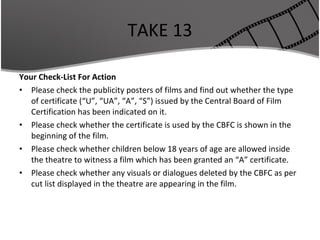 TAKE 13 Your Check-List For Action Please check the publicity posters of films and find out whether the type of certificate (“U”, “UA”, “A”, “S”) issued by the Central Board of Film Certification has been indicated on it. Please check whether the certificate is used by the CBFC is shown in the beginning of the film. Please check whether children below 18 years of age are allowed inside the theatre to witness a film which has been granted an “A” certificate. Please check whether any visuals or dialogues deleted by the CBFC as per cut list displayed in the theatre are appearing in the film. 