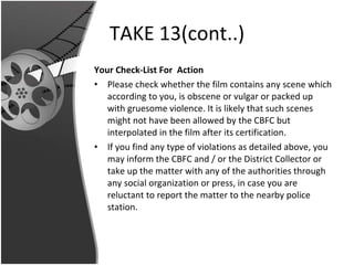 TAKE 13(cont..) Your Check-List For  Action Please check whether the film contains any scene which according to you, is obscene or vulgar or packed up with gruesome violence. It is likely that such scenes might not have been allowed by the CBFC but interpolated in the film after its certification. If you find any type of violations as detailed above, you may inform the CBFC and / or the District Collector or take up the matter with any of the authorities through any social organization or press, in case you are reluctant to report the matter to the nearby police station. 