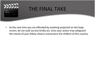 THE FINAL TAKE So the next time you are offended by anything projected on the large screen, do not walk out but kindly act, since your action may safeguard the morals of your fellow citizens and protect the children of this country. 