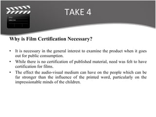 TAKE 4 Why is Film Certification Necessary? It is necessary in the general interest to examine the product when it goes out for public consumption. While there is no certification of published material, need was felt to have certification for films. The effect the audio-visual medium can have on the people which can be far stronger than the influence of the printed word, particularly on the impressionable minds of the children. 