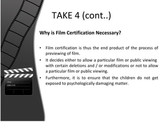 TAKE 4 (cont..) Why is Film Certification Necessary? Film certification is thus the end product of the process of previewing of film. It decides either to allow a particular film or public viewing  with certain deletions and / or modifications or not to allow a particular film or public viewing. Furthermore, it is to ensure that the children do not get exposed to psychologically damaging matter. 