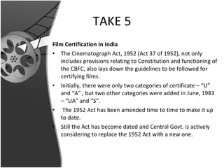 TAKE 5 Film Certification In India The Cinematograph Act, 1952 (Act 37 of 1952), not only includes provisions relating to Constitution and functioning of the CBFC, also lays down the guidelines to be followed for certifying films. Initially, there were only two categories of certificate – “U” and “A” , but two other categories were added in June, 1983 – “UA” and “S”. The 1952 Act has been amended time to time to make it up to date.  Still the Act has become dated and Central Govt. is actively considering to replace the 1952 Act with a new one. 
