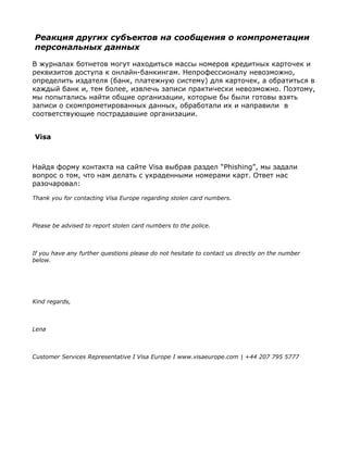 Реакция других субъектов на сообщения о компрометации
персональных данных

В журналах ботнетов могут находиться массы номеров кредитных карточек и
реквизитов доступа к онлайн-банкингам. Непрофессионалу невозможно,
определить издателя (банк, платежную систему) для карточек, а обратиться в
каждый банк и, тем более, извлечь записи практически невозможно. Поэтому,
мы попытались найти общие организации, которые бы были готовы взять
записи о скомпрометированных данных, обработали их и направили в
соответствующие пострадавшие организации.


Visa



Найдя форму контакта на сайте Visa выбрав раздел “Phishing”, мы задали
вопрос о том, что нам делать с украденными номерами карт. Ответ нас
разочаровал:

Thank you for contacting Visa Europe regarding stolen card numbers.



Please be advised to report stolen card numbers to the police.



If you have any further questions please do not hesitate to contact us directly on the number
below.




Kind regards,



Lena



Customer Services Representative I Visa Europe I www.visaeurope.com | +44 207 795 5777
 
