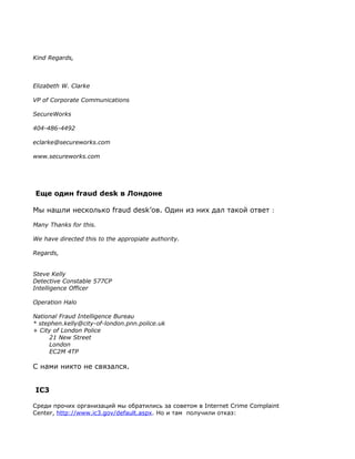 Kind Regards,



Elizabeth W. Clarke

VP of Corporate Communications

SecureWorks

404-486-4492

eclarke@secureworks.com

www.secureworks.com




Еще один fraud desk в Лондоне

Мы нашли несколько fraud desk’ов. Один из них дал такой ответ :

Many Thanks for this.

We have directed this to the appropiate authority.

Regards,


Steve Kelly
Detective Constable 577CP
Intelligence Officer

Operation Halo

National Fraud Intelligence Bureau
* stephen.kelly@city-of-london.pnn.police.uk
+ City of London Police
     21 New Street
     London
     EC2M 4TP

С нами никто не связался.


IC3

Среди прочих организаций мы обратились за советом в Internet Crime Complaint
Center, http://www.ic3.gov/default.aspx. Но и там получили отказ:
 