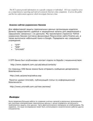 The IC3 cannot provide information on a specific company or individual. IC3 was created to serve
as a comprehensive reporting and referral system for Internet crime complaints. It serves the public
and the law enforcement agencies which investigate Internet crime.




Анализ сайтов украинских банков

Для эффективной защиты персональных данных организации-издатели
должны предоставлять удобные и защищенные каналы для уведомлений о
нарушениях связанных с их данными. Мы просмотрели странички ТОП10
украинских банков (согласно финансовым Результатам сайта finance.ua), а
также выполнили небольшой поиск в Google. Порадовали нас следующие
учреждения:

   •    "OTP"
   •    "SEB"
   •    "Unicredit"




У ОТП банка был опубликован контакт отдела по борьбе с мошенничеством:

  http://www.otpbank.com.ua/uab/about/contacts/

Со страницы СЕБ банка можно было отправить сообщение департаменту
безопасности

 http://seb.ua/pow/wcp/sebua.asp

 Приятно удивил Unicredit, публикующий статьи по информационной
безопасности:

 http://www.unicredit.com.ua/view.secnews/




Выводы
Была проделана большая работа по созданию учетных записей в различных организациях,
для эмуляции компрометации персональных данных с целью определить актуальность
проблематики защиты этих данных. Часть фактологического материала не опубликована. Мы
надеемся, что наше исследование может быть использовано в аналитических работах других
специалистов.
 